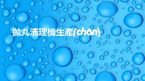 拋丸清理機生產(chǎn)廠清淤工程的深度刨析與技術創(chuàng)新探索，揭示施工技術的最終奧秘！